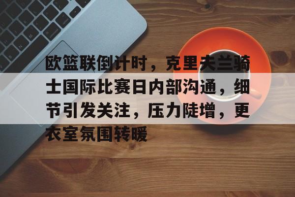 爱游戏入口-欧篮联倒计时，克里夫兰骑士国际比赛日内部沟通，细节引发关注，压力陡增，更衣室氛围转暖的简单介绍